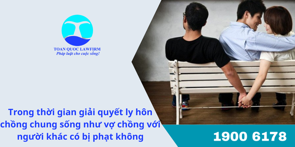 Trong thời gian giải quyết ly hôn chồng chung sống như vợ chồng với người khác có bị phạt không?